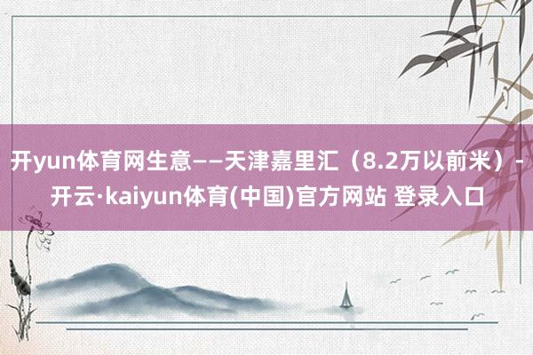 开yun体育网生意——天津嘉里汇(8.2万以前米)-开云·kaiyun体育(中国)官方网站 登录入口