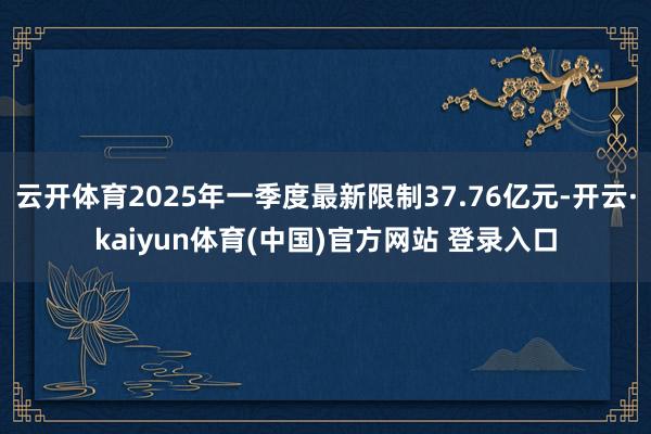 云开体育2025年一季度最新限制37.76亿元-开云·kaiyun体育(中国)官方网站 登录入口
