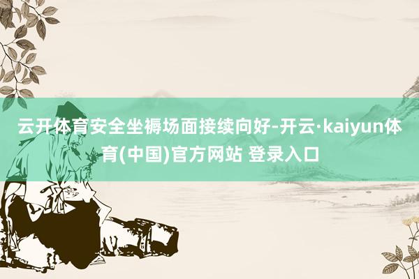 云开体育安全坐褥场面接续向好-开云·kaiyun体育(中国)官方网站 登录入口