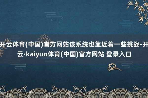 开云体育(中国)官方网站该系统也靠近着一些挑战-开云·kaiyun体育(中国)官方网站 登录入口