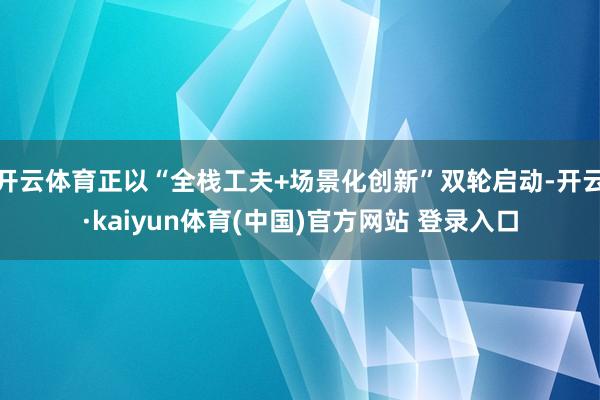 开云体育正以“全栈工夫+场景化创新”双轮启动-开云·kaiyun体育(中国)官方网站 登录入口