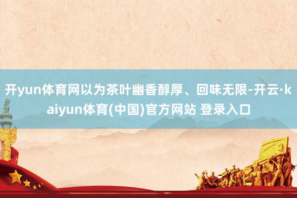 开yun体育网以为茶叶幽香醇厚、回味无限-开云·kaiyun体育(中国)官方网站 登录入口