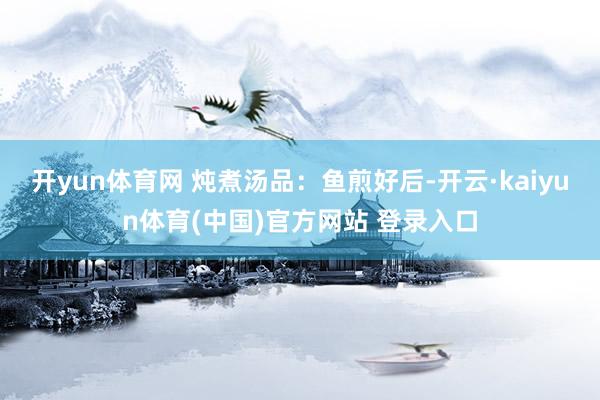 开yun体育网 炖煮汤品：鱼煎好后-开云·kaiyun体育(中国)官方网站 登录入口