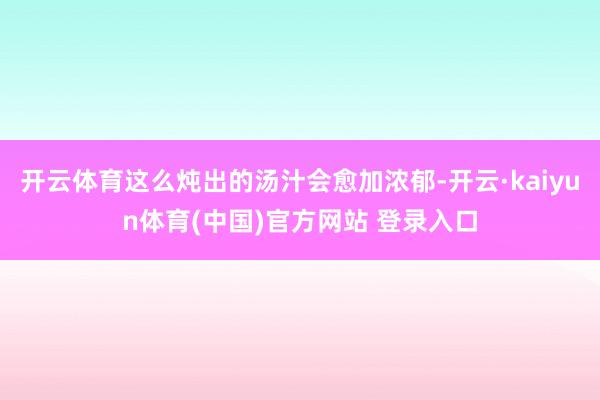 开云体育这么炖出的汤汁会愈加浓郁-开云·kaiyun体育(中国)官方网站 登录入口