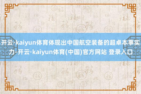 开云·kaiyun体育体现出中国航空装备的超卓本事实力-开云·kaiyun体育(中国)官方网站 登录入口