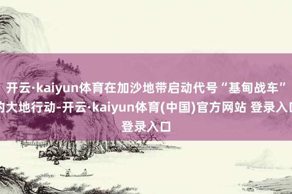 开云·kaiyun体育在加沙地带启动代号“基甸战车”的大地行动-开云·kaiyun体育(中国)官方网站 登录入口