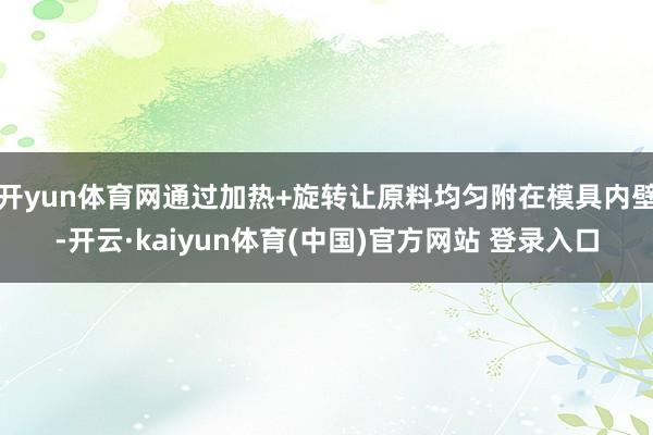 开yun体育网通过加热+旋转让原料均匀附在模具内壁-开云·kaiyun体育(中国)官方网站 登录入口