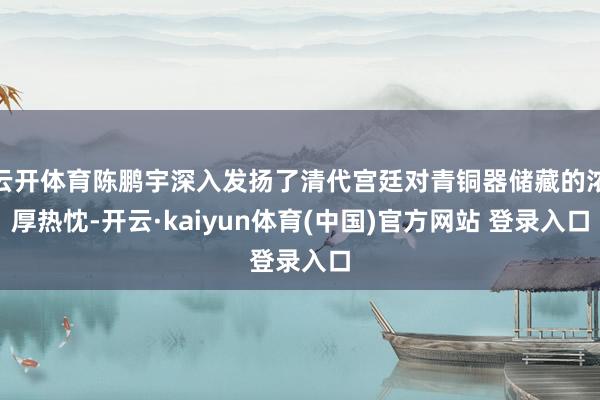 云开体育陈鹏宇深入发扬了清代宫廷对青铜器储藏的浓厚热忱-开云·kaiyun体育(中国)官方网站 登录入口