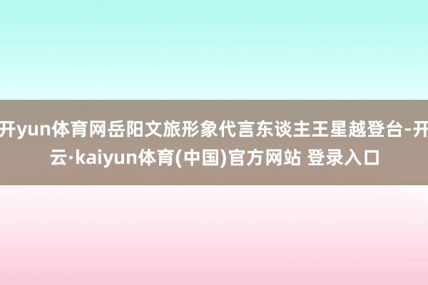 开yun体育网岳阳文旅形象代言东谈主王星越登台-开云·kaiyun体育(中国)官方网站 登录入口