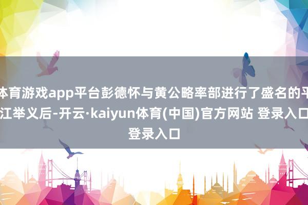 体育游戏app平台彭德怀与黄公略率部进行了盛名的平江举义后-开云·kaiyun体育(中国)官方网站 登录入口