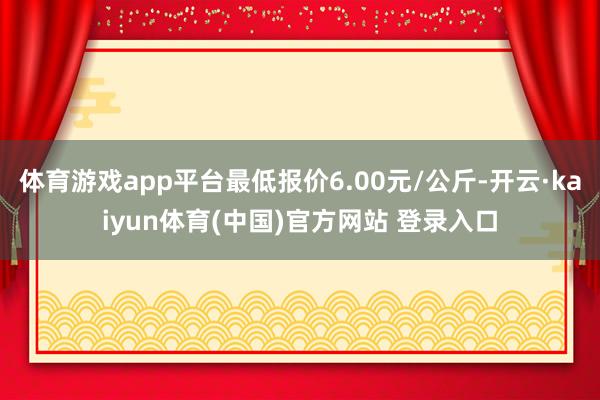 体育游戏app平台最低报价6.00元/公斤-开云·kaiyun体育(中国)官方网站 登录入口