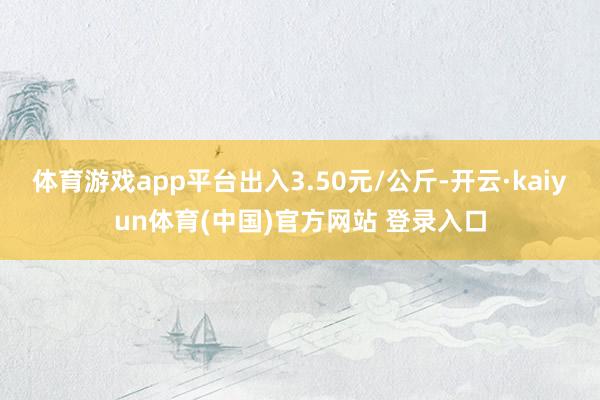 体育游戏app平台出入3.50元/公斤-开云·kaiyun体育(中国)官方网站 登录入口