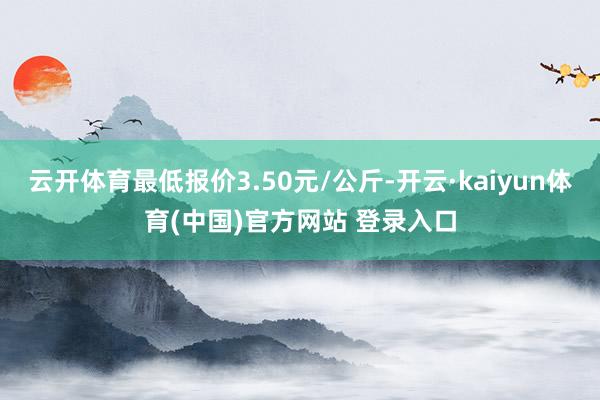 云开体育最低报价3.50元/公斤-开云·kaiyun体育(中国)官方网站 登录入口