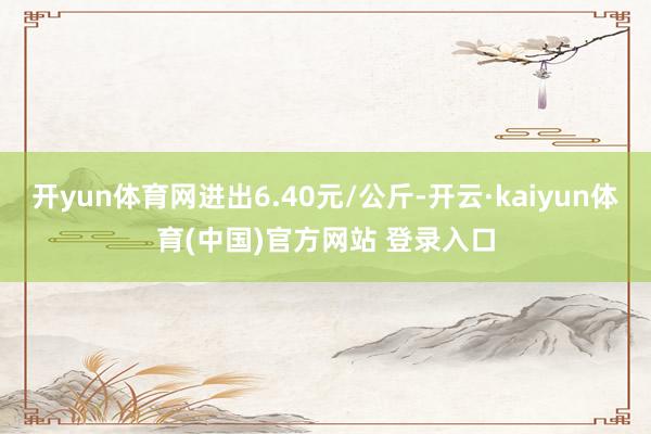 开yun体育网进出6.40元/公斤-开云·kaiyun体育(中国)官方网站 登录入口