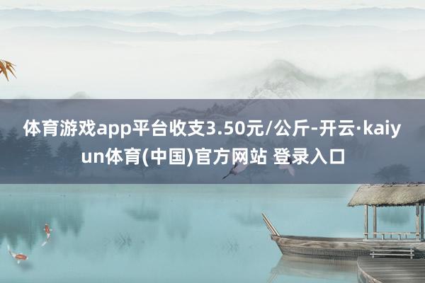 体育游戏app平台收支3.50元/公斤-开云·kaiyun体育(中国)官方网站 登录入口