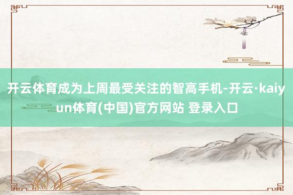 开云体育成为上周最受关注的智高手机-开云·kaiyun体育(中国)官方网站 登录入口