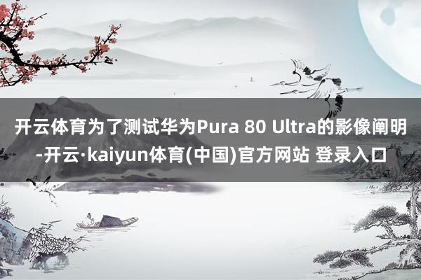 开云体育为了测试华为Pura 80 Ultra的影像阐明-开云·kaiyun体育(中国)官方网站 登录入口