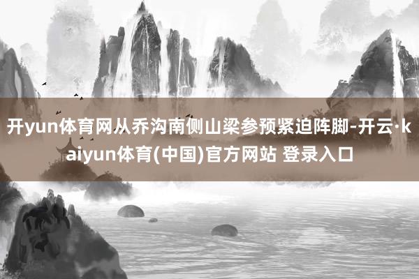 开yun体育网从乔沟南侧山梁参预紧迫阵脚-开云·kaiyun体育(中国)官方网站 登录入口