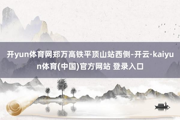 开yun体育网郑万高铁平顶山站西侧-开云·kaiyun体育(中国)官方网站 登录入口