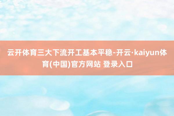 云开体育三大下流开工基本平稳-开云·kaiyun体育(中国)官方网站 登录入口