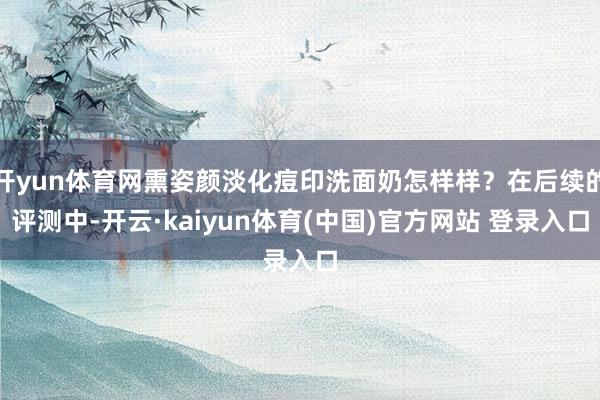开yun体育网熏姿颜淡化痘印洗面奶怎样样？在后续的评测中-开云·kaiyun体育(中国)官方网站 登录入口