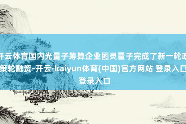 开云体育国内光量子筹算企业图灵量子完成了新一轮政策轮融资-开云·kaiyun体育(中国)官方网站 登录入口