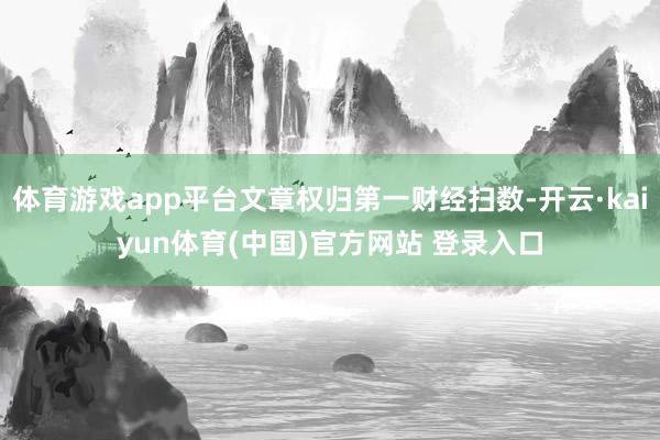体育游戏app平台文章权归第一财经扫数-开云·kaiyun体育(中国)官方网站 登录入口