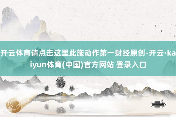 开云体育请点击这里此施动作第一财经原创-开云·kaiyun体育(中国)官方网站 登录入口