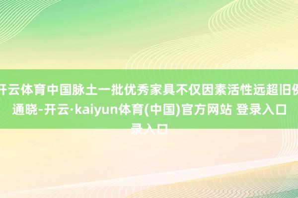 开云体育中国脉土一批优秀家具不仅因素活性远超旧例通晓-开云·kaiyun体育(中国)官方网站 登录入口