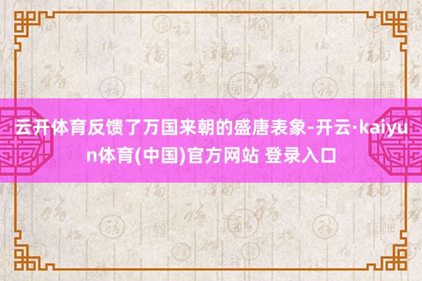 云开体育反馈了万国来朝的盛唐表象-开云·kaiyun体育(中国)官方网站 登录入口