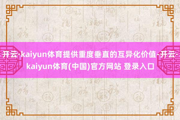 开云·kaiyun体育提供重度垂直的互异化价值-开云·kaiyun体育(中国)官方网站 登录入口