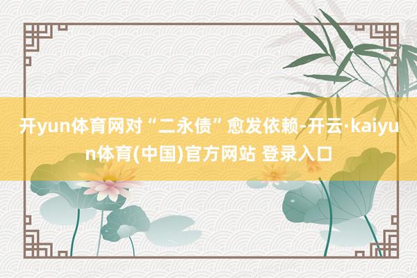 开yun体育网对“二永债”愈发依赖-开云·kaiyun体育(中国)官方网站 登录入口