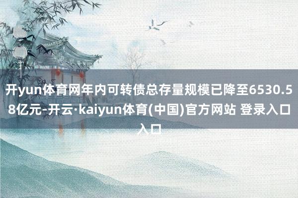 开yun体育网年内可转债总存量规模已降至6530.58亿元-开云·kaiyun体育(中国)官方网站 登录入口