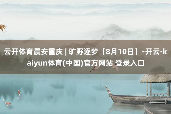 云开体育晨安重庆 | 旷野逐梦【8月10日】-开云·kaiyun体育(中国)官方网站 登录入口
