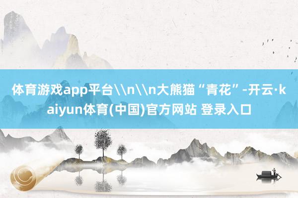 体育游戏app平台\n\n大熊猫“青花”-开云·kaiyun体育(中国)官方网站 登录入口