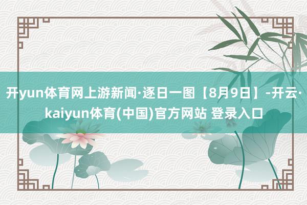 开yun体育网上游新闻·逐日一图【8月9日】-开云·kaiyun体育(中国)官方网站 登录入口