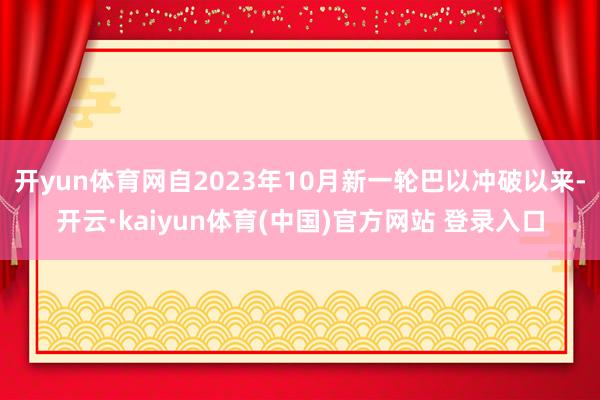开yun体育网自2023年10月新一轮巴以冲破以来-开云·kaiyun体育(中国)官方网站 登录入口