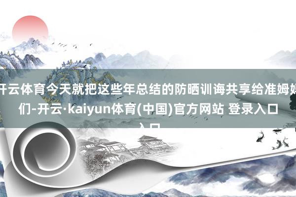 开云体育今天就把这些年总结的防晒训诲共享给准姆妈们-开云·kaiyun体育(中国)官方网站 登录入口