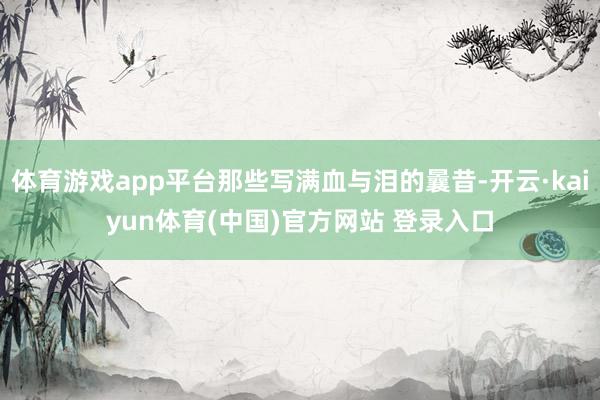 体育游戏app平台那些写满血与泪的曩昔-开云·kaiyun体育(中国)官方网站 登录入口