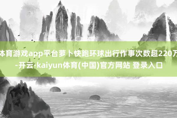 体育游戏app平台萝卜快跑环球出行作事次数超220万-开云·kaiyun体育(中国)官方网站 登录入口