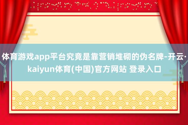 体育游戏app平台究竟是靠营销堆砌的伪名牌-开云·kaiyun体育(中国)官方网站 登录入口