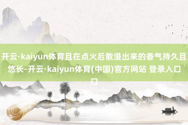 开云·kaiyun体育且在点火后散漫出来的香气持久且悠长-开云·kaiyun体育(中国)官方网站 登录入口