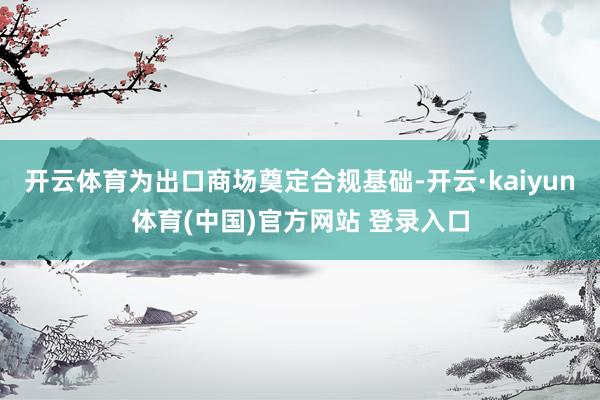 开云体育为出口商场奠定合规基础-开云·kaiyun体育(中国)官方网站 登录入口
