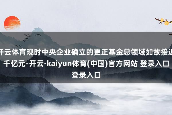 开云体育现时中央企业确立的更正基金总领域如故接近千亿元-开云·kaiyun体育(中国)官方网站 登录入口