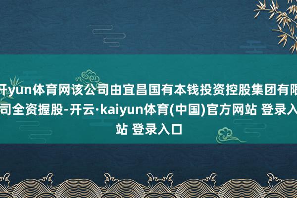 开yun体育网该公司由宜昌国有本钱投资控股集团有限公司全资握股-开云·kaiyun体育(中国)官方网站 登录入口