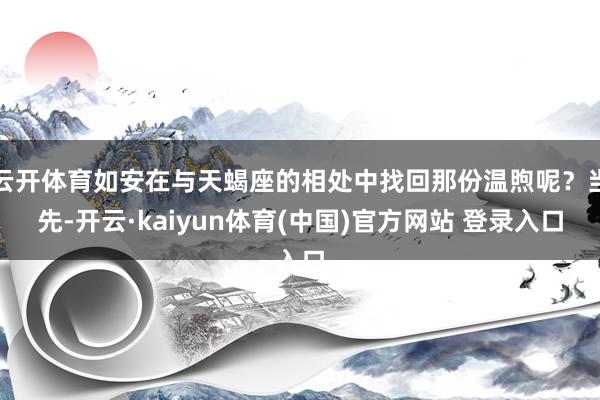 云开体育如安在与天蝎座的相处中找回那份温煦呢？当先-开云·kaiyun体育(中国)官方网站 登录入口