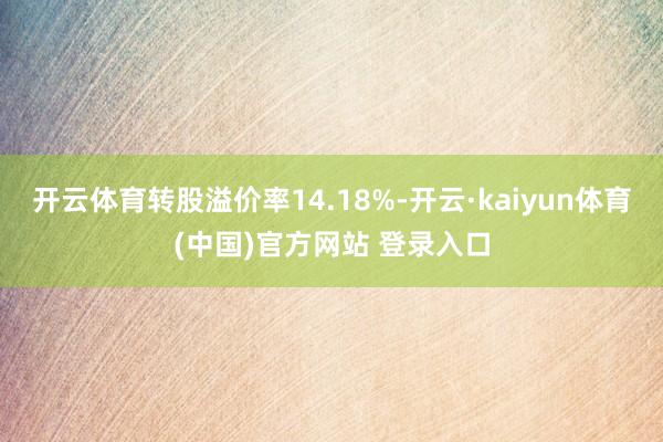 开云体育转股溢价率14.18%-开云·kaiyun体育(中国)官方网站 登录入口