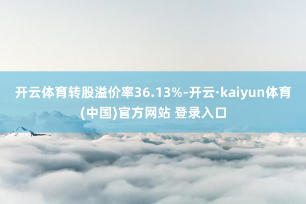 开云体育转股溢价率36.13%-开云·kaiyun体育(中国)官方网站 登录入口