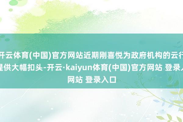 开云体育(中国)官方网站近期刚喜悦为政府机构的云行状提供大幅扣头-开云·kaiyun体育(中国)官方网站 登录入口