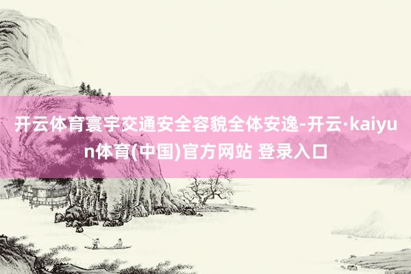 开云体育寰宇交通安全容貌全体安逸-开云·kaiyun体育(中国)官方网站 登录入口